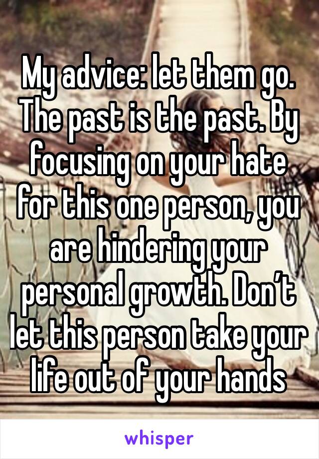 My advice: let them go. The past is the past. By focusing on your hate for this one person, you are hindering your personal growth. Don’t let this person take your life out of your hands