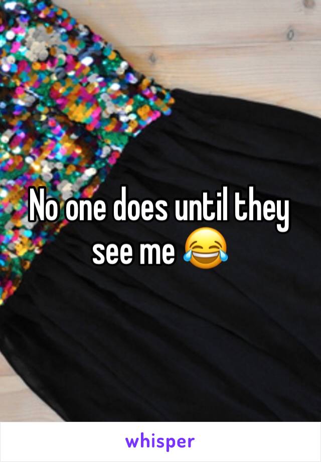 No one does until they see me 😂