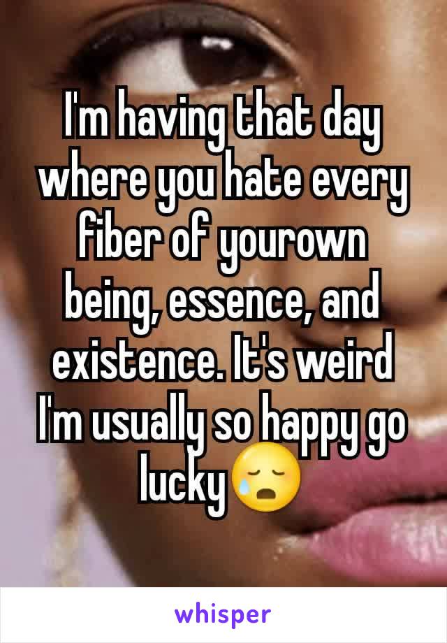 I'm having that day where you hate every fiber of yourown being, essence, and existence. It's weird I'm usually so happy go lucky😥