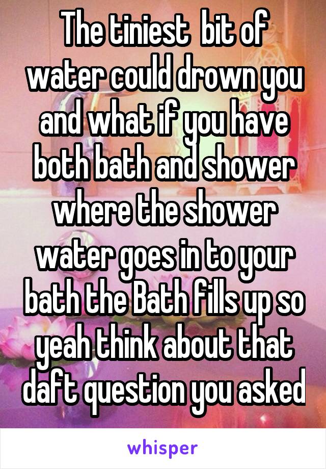 The tiniest  bit of water could drown you and what if you have both bath and shower where the shower water goes in to your bath the Bath fills up so yeah think about that daft question you asked 