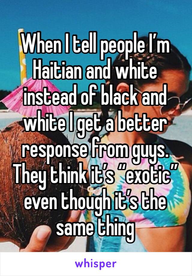 When I tell people I’m Haitian and white instead of black and white I get a better response from guys. They think it’s “exotic” even though it’s the same thing