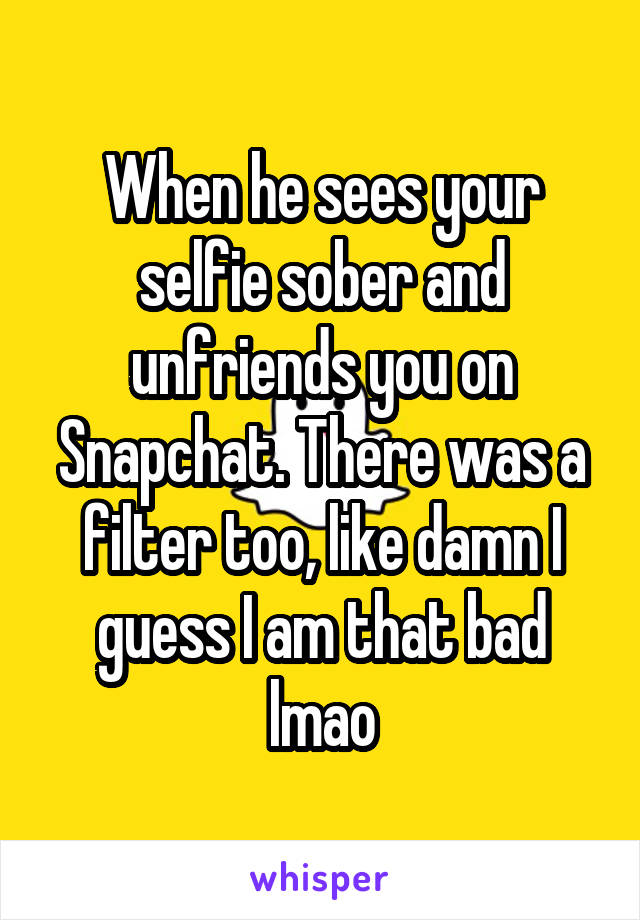 When he sees your selfie sober and unfriends you on Snapchat. There was a filter too, like damn I guess I am that bad lmao