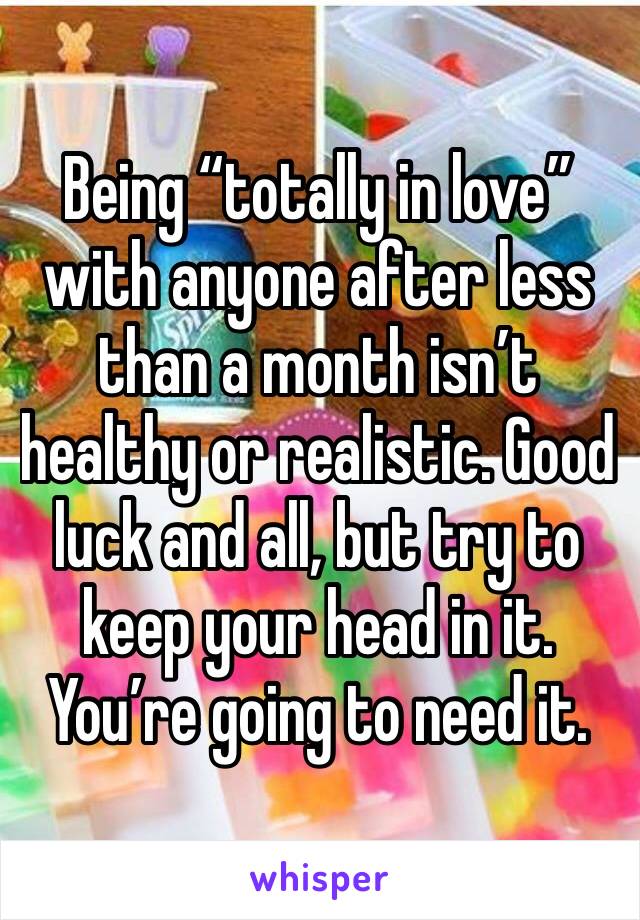 Being “totally in love” with anyone after less than a month isn’t healthy or realistic. Good luck and all, but try to keep your head in it. You’re going to need it. 