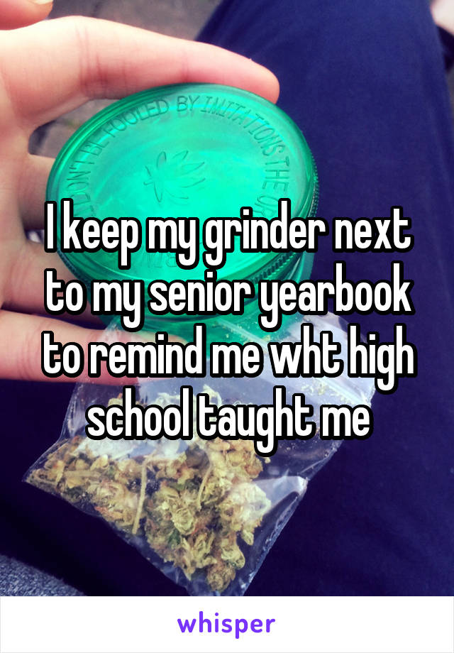 I keep my grinder next to my senior yearbook to remind me wht high school taught me