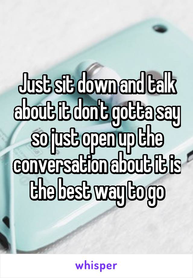 Just sit down and talk about it don't gotta say so just open up the conversation about it is the best way to go