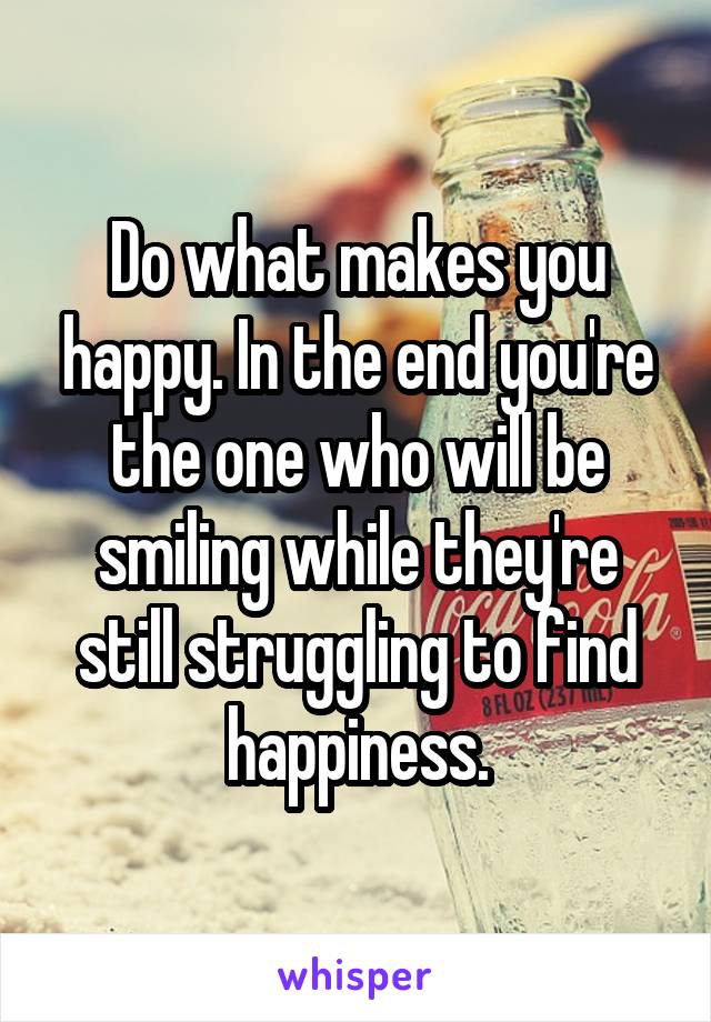 Do what makes you happy. In the end you're the one who will be smiling while they're still struggling to find happiness.