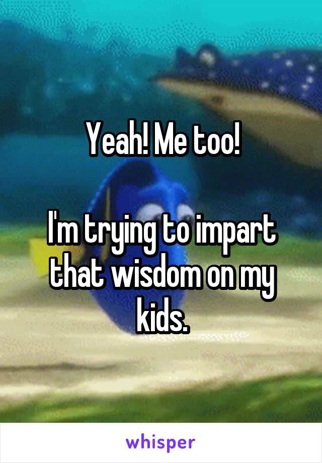 Yeah! Me too!

I'm trying to impart that wisdom on my kids.