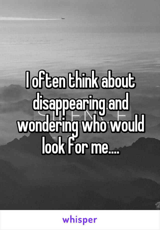 I often think about disappearing and wondering who would look for me....