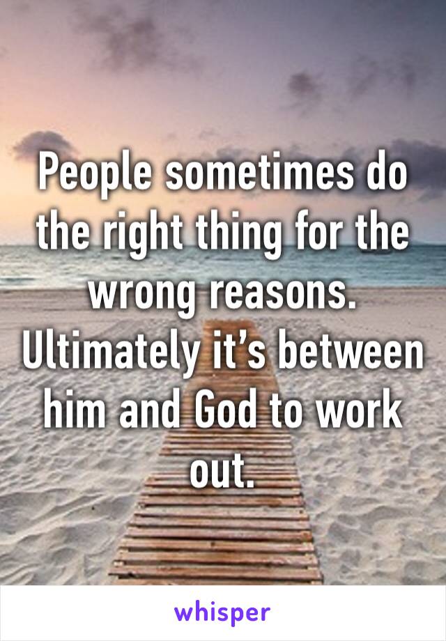 People sometimes do the right thing for the wrong reasons. Ultimately it’s between him and God to work out.