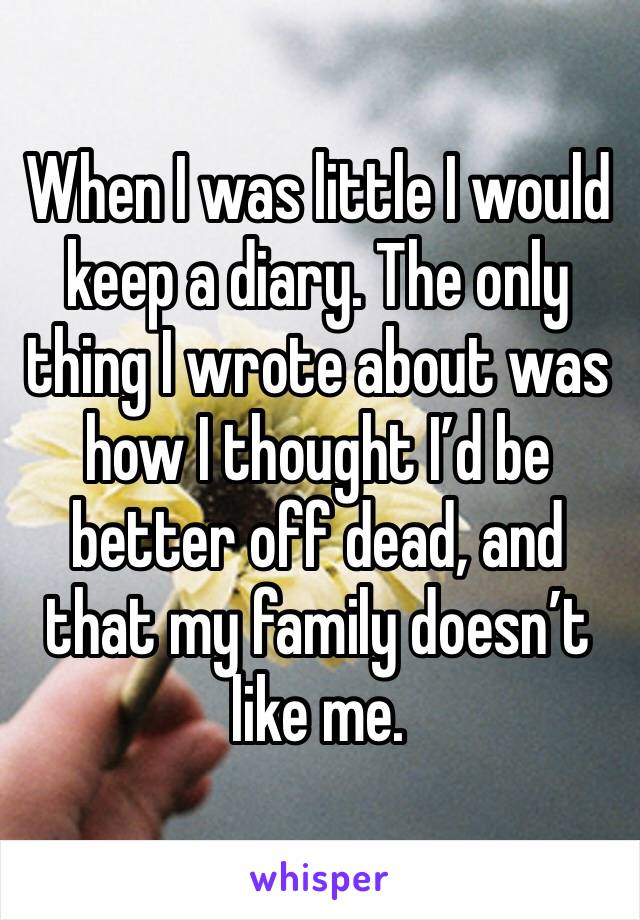 When I was little I would keep a diary. The only thing I wrote about was how I thought I’d be better off dead, and that my family doesn’t like me.