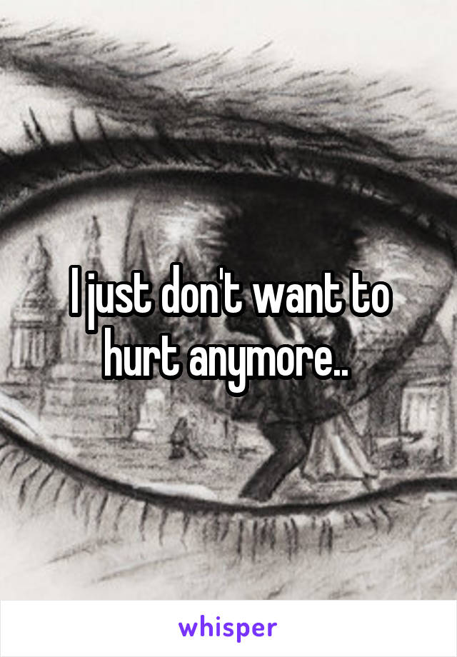 I just don't want to hurt anymore.. 