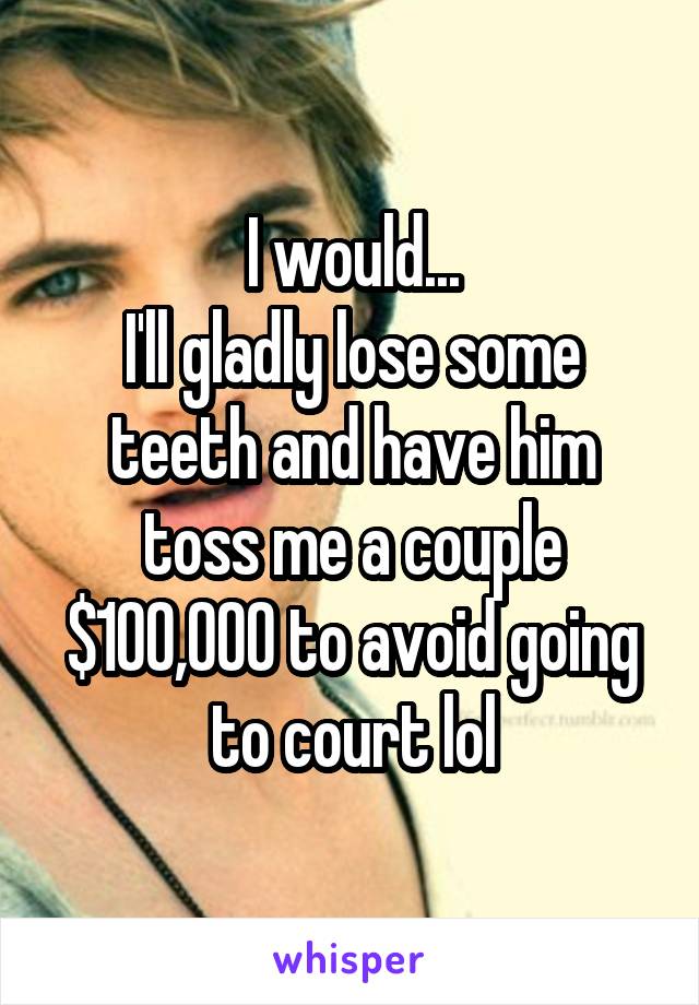 I would...
I'll gladly lose some teeth and have him toss me a couple $100,000 to avoid going to court lol