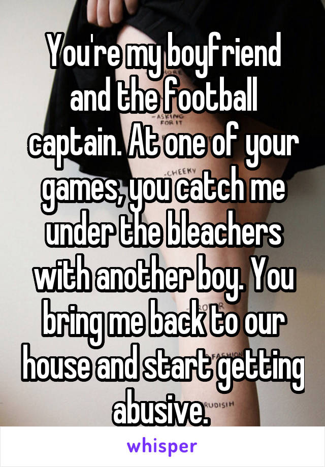 
You're my boyfriend and the football captain. At one of your games, you catch me under the bleachers with another boy. You bring me back to our house and start getting abusive. 
