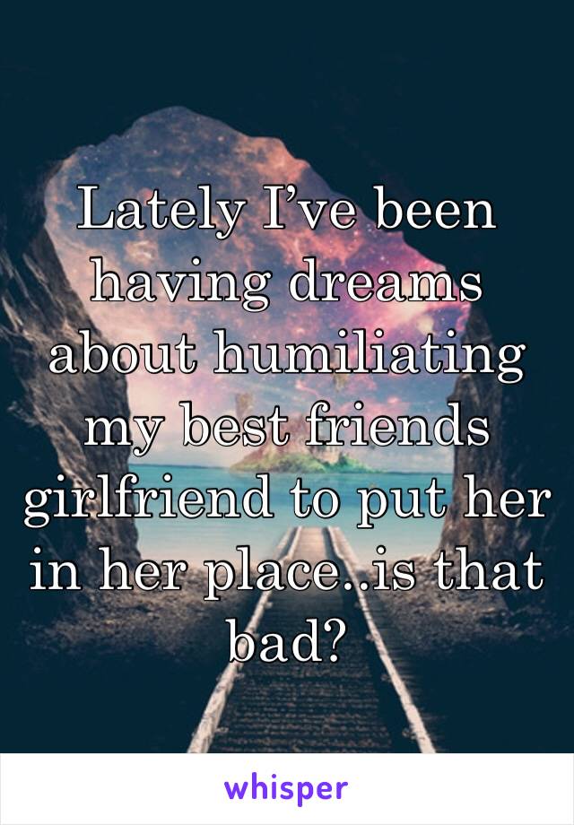Lately I’ve been having dreams about humiliating my best friends girlfriend to put her in her place..is that bad?