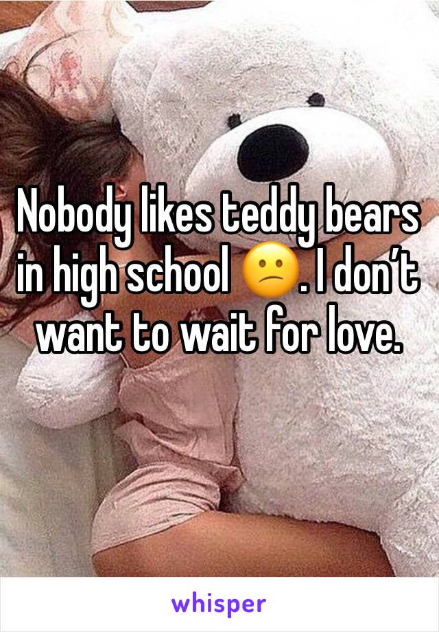 Nobody likes teddy bears in high school 😕. I don’t want to wait for love.