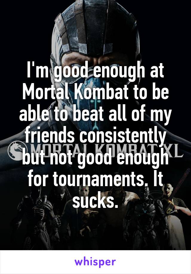 I'm good enough at Mortal Kombat to be able to beat all of my friends consistently but not good enough for tournaments. It sucks.