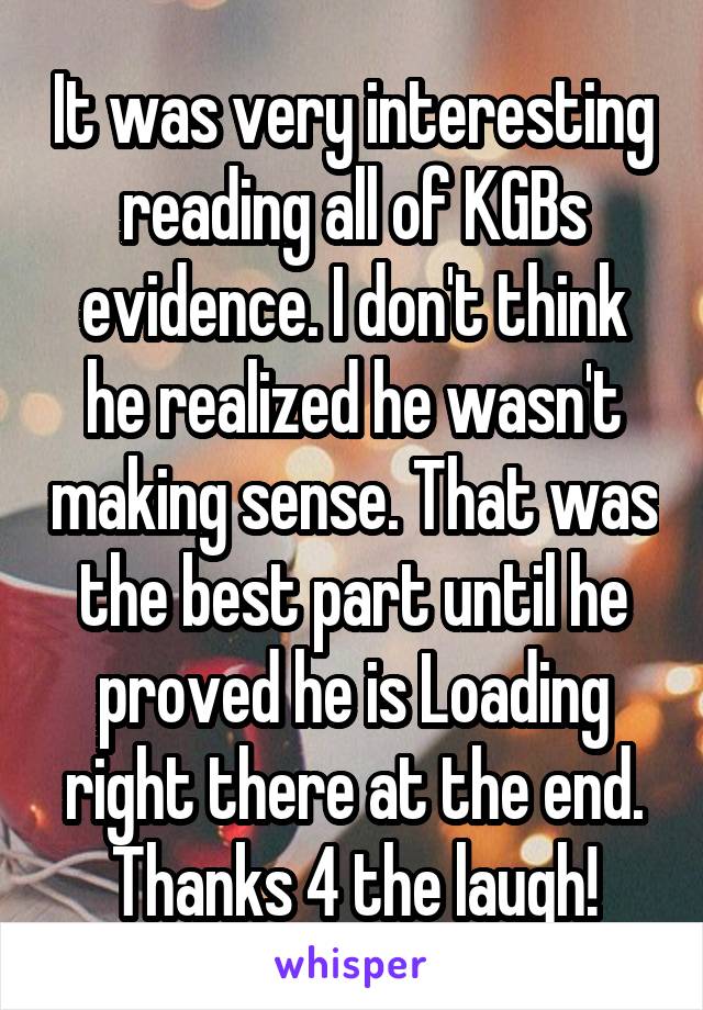 It was very interesting reading all of KGBs evidence. I don't think he realized he wasn't making sense. That was the best part until he proved he is Loading right there at the end. Thanks 4 the laugh!