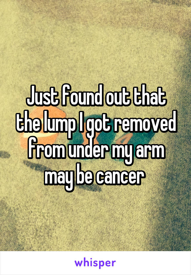 Just found out that the lump I got removed from under my arm may be cancer 