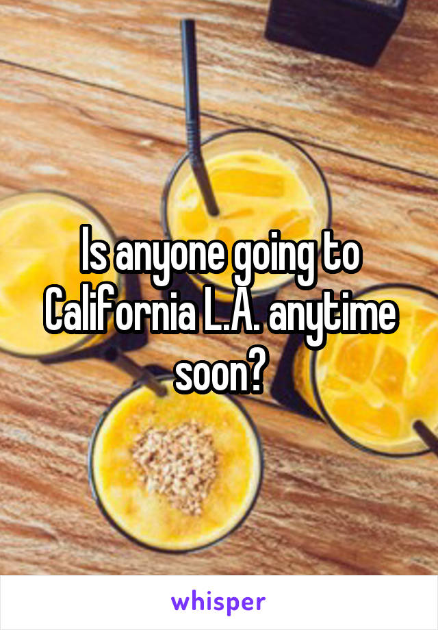 Is anyone going to California L.A. anytime soon?