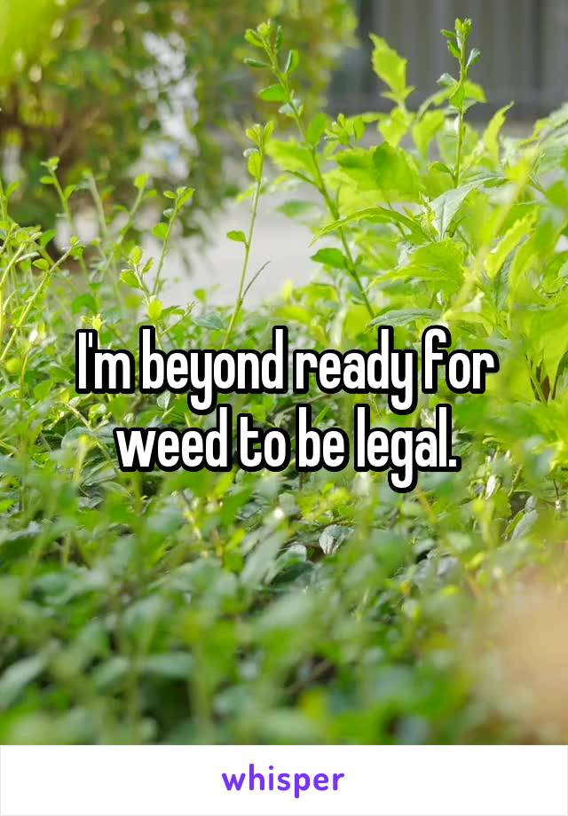 I'm beyond ready for weed to be legal.