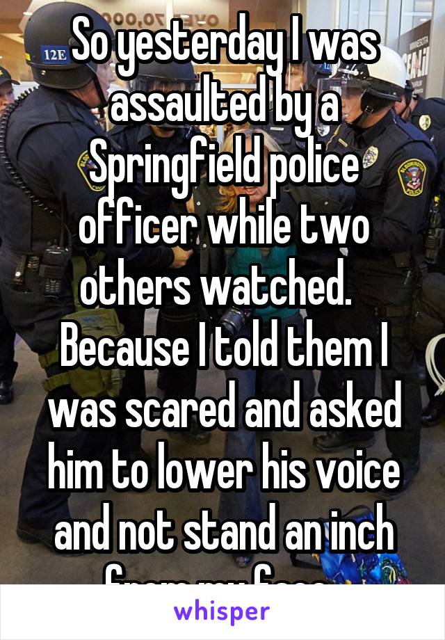 So yesterday I was assaulted by a Springfield police officer while two others watched.   Because I told them I was scared and asked him to lower his voice and not stand an inch from my face. 