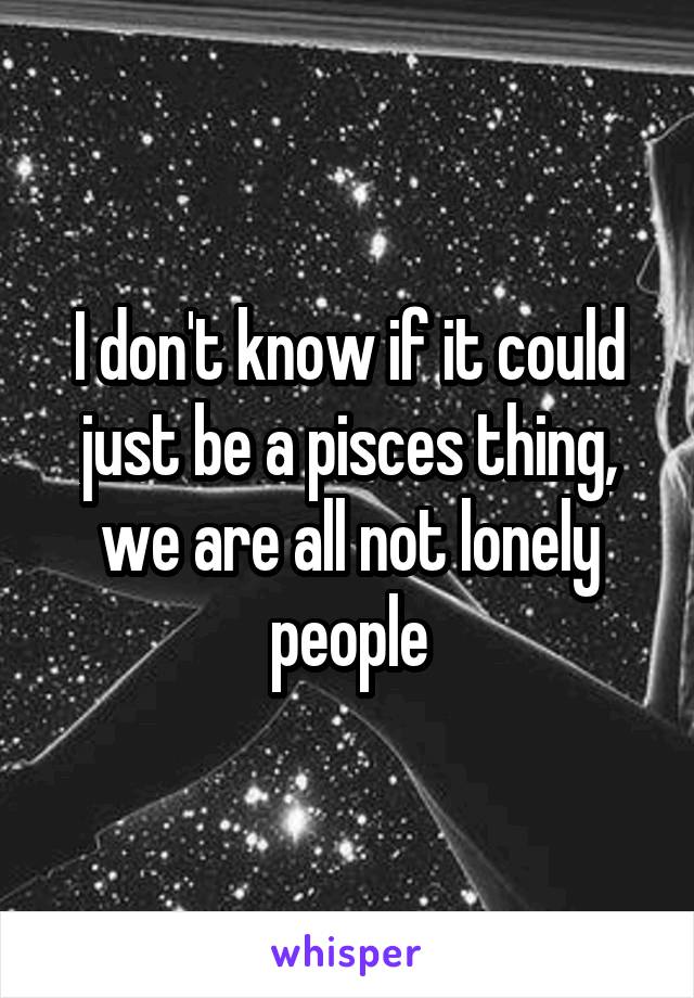 I don't know if it could just be a pisces thing, we are all not lonely people