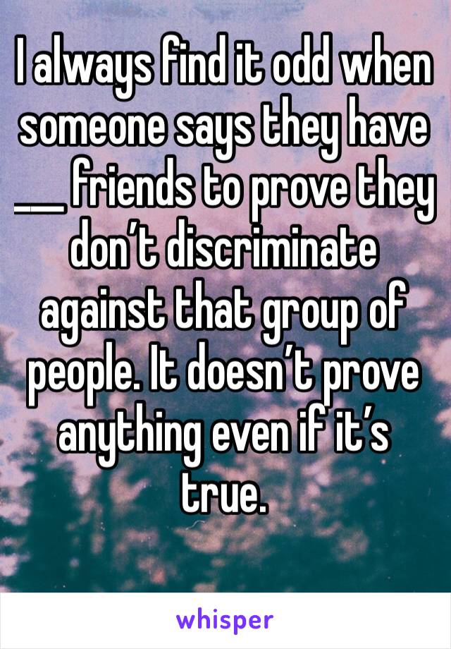 I always find it odd when someone says they have ___ friends to prove they  don’t discriminate against that group of people. It doesn’t prove anything even if it’s true.  