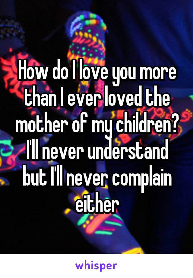 How do I love you more than I ever loved the mother of my children? I'll never understand but I'll never complain either