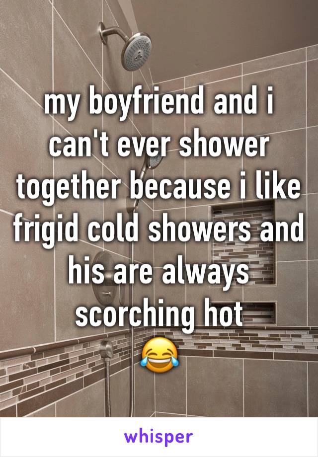 my boyfriend and i can't ever shower together because i like frigid cold showers and his are always scorching hot
😂