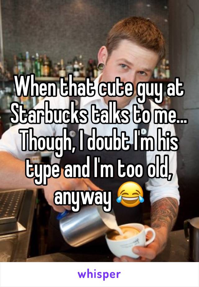 When that cute guy at Starbucks talks to me... Though, I doubt I'm his type and I'm too old, anyway 😂
