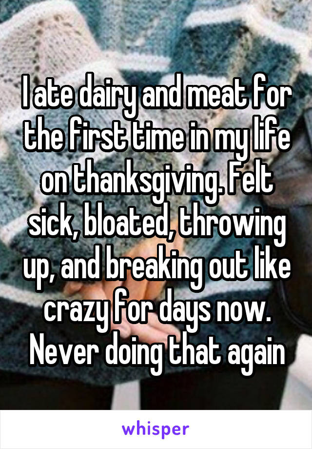 I ate dairy and meat for the first time in my life on thanksgiving. Felt sick, bloated, throwing up, and breaking out like crazy for days now. Never doing that again