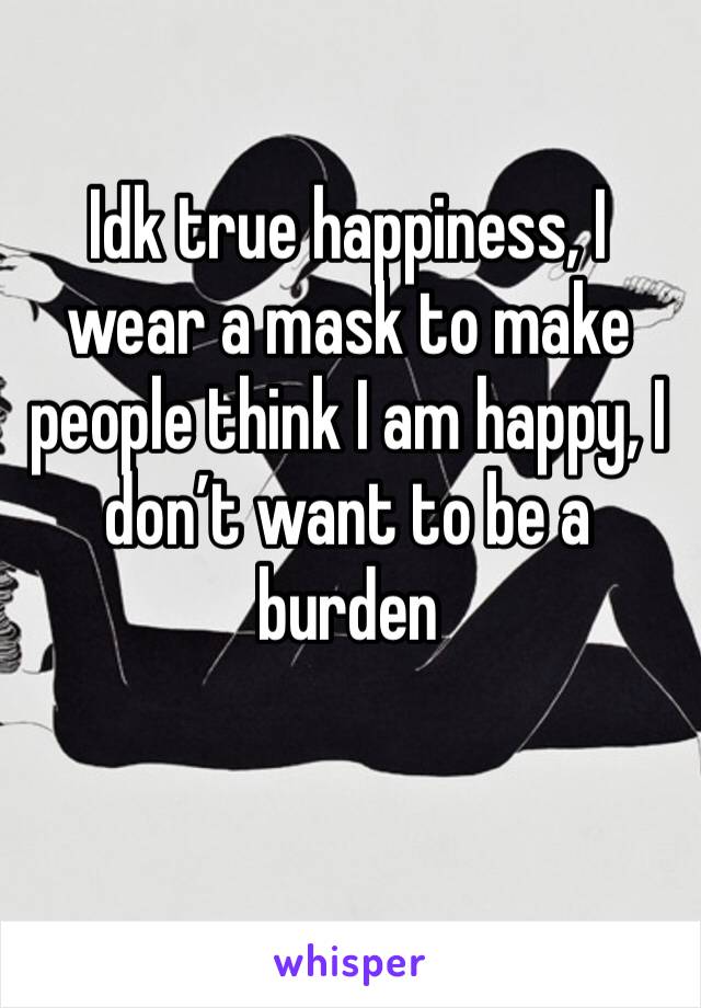 Idk true happiness, I wear a mask to make people think I am happy, I don’t want to be a burden