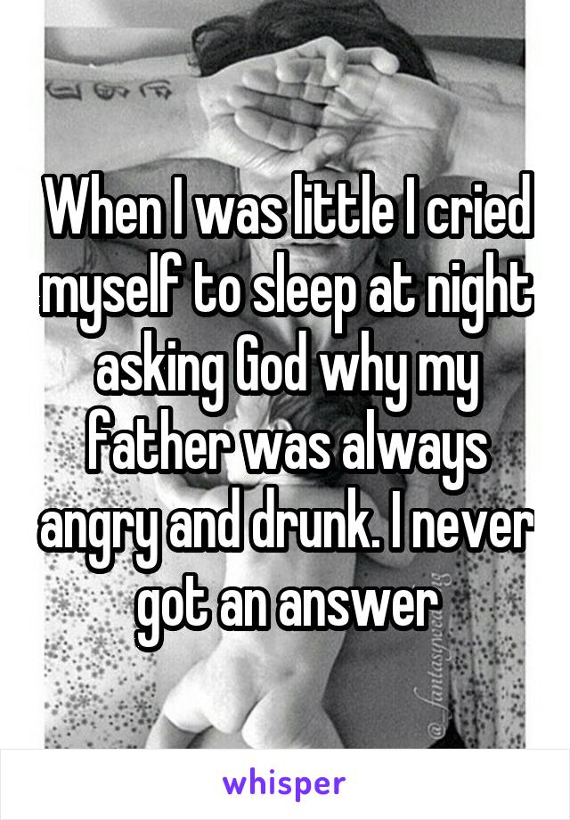 When I was little I cried myself to sleep at night asking God why my father was always angry and drunk. I never got an answer