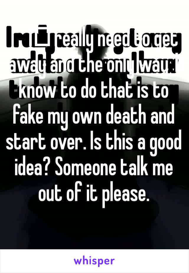 I️ really need to get away and the only way I️ know to do that is to fake my own death and start over. Is this a good idea? Someone talk me out of it please.
