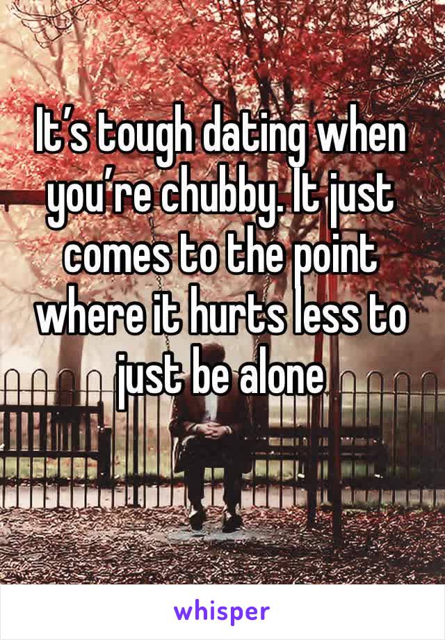 It’s tough dating when you’re chubby. It just comes to the point where it hurts less to just be alone 