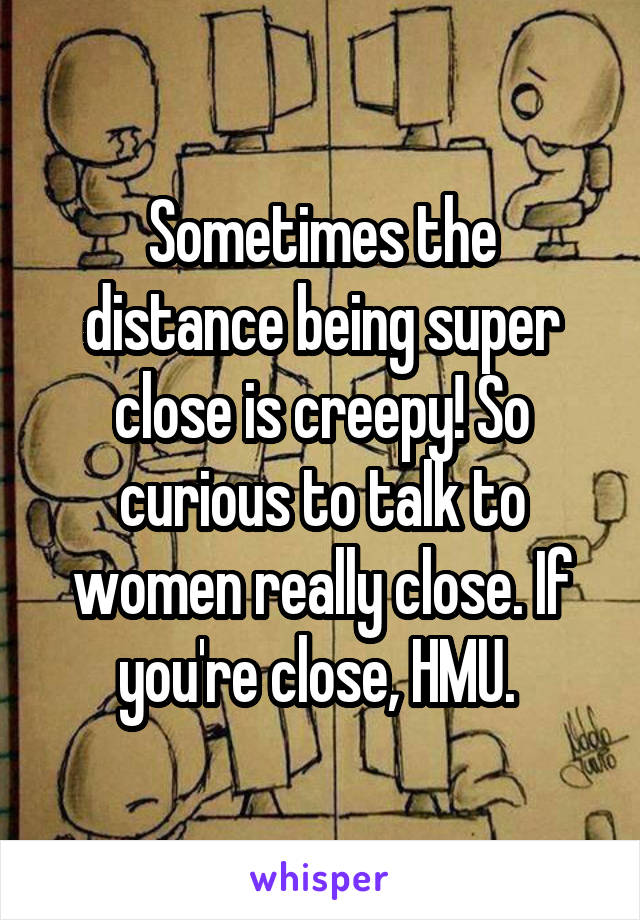 Sometimes the distance being super close is creepy! So curious to talk to women really close. If you're close, HMU. 