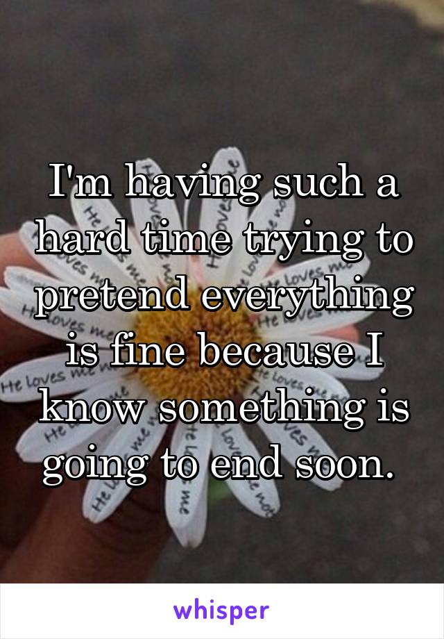 I'm having such a hard time trying to pretend everything is fine because I know something is going to end soon. 