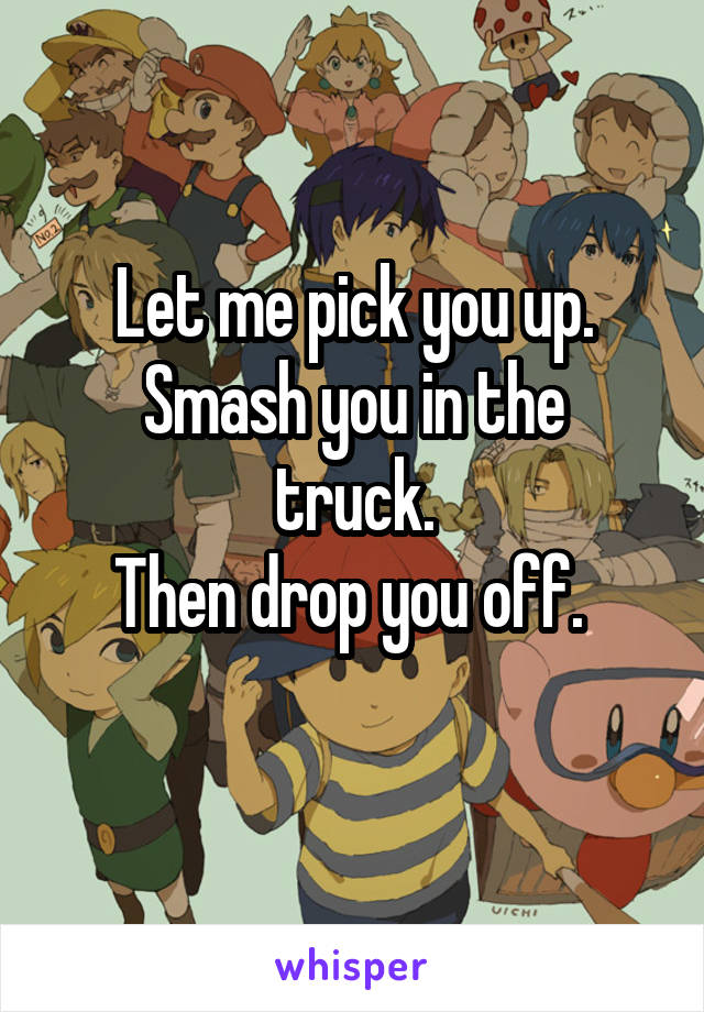 Let me pick you up.
Smash you in the truck.
Then drop you off. 
