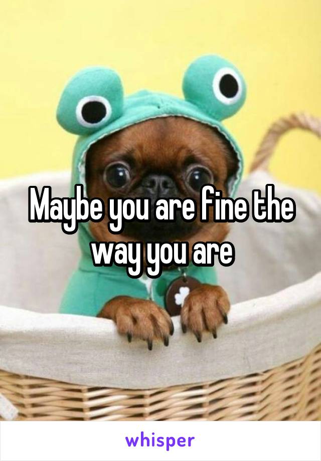 Maybe you are fine the way you are