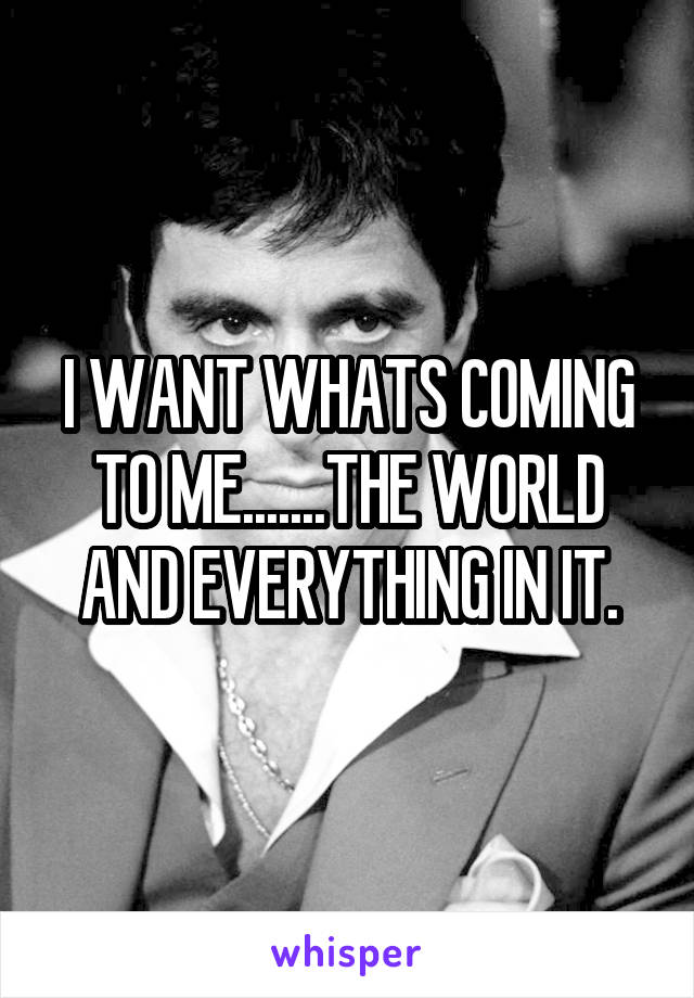 I WANT WHATS COMING TO ME.......THE WORLD AND EVERYTHING IN IT.