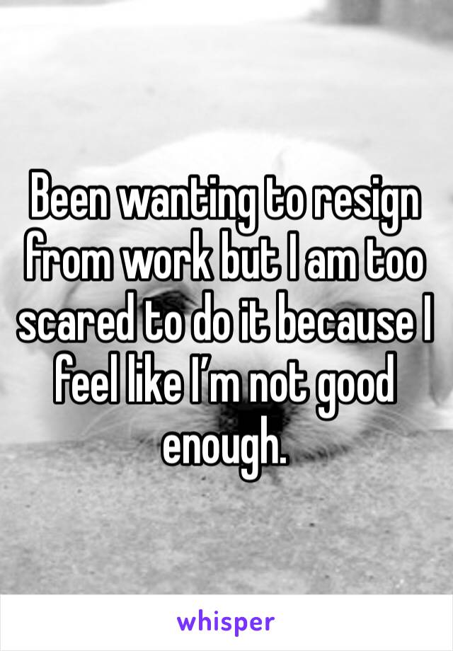 Been wanting to resign from work but I am too scared to do it because I feel like I’m not good enough.