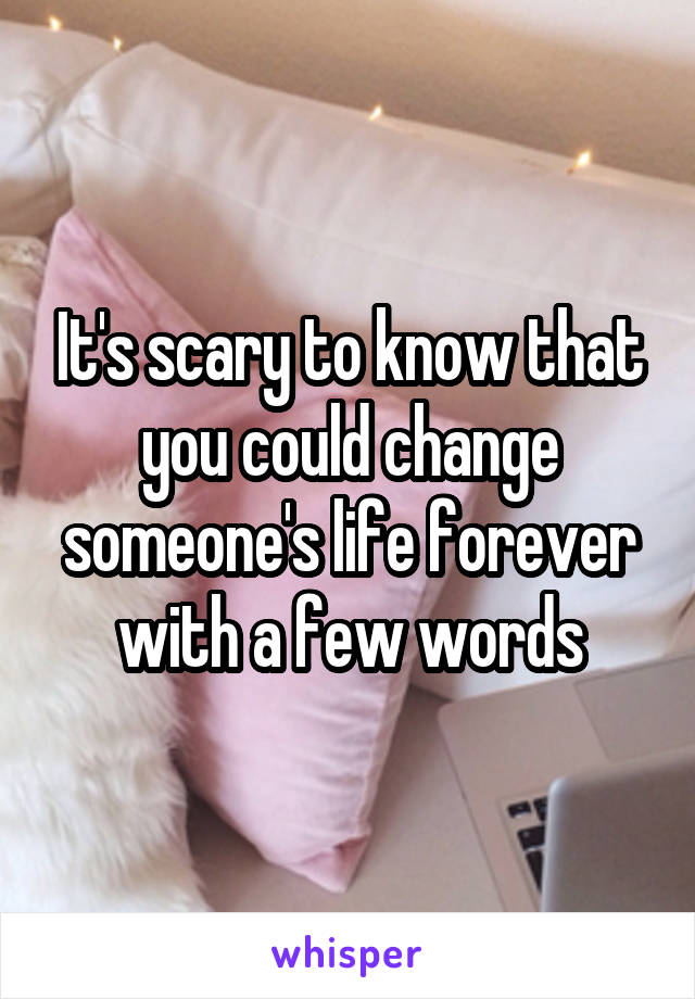 It's scary to know that you could change someone's life forever with a few words