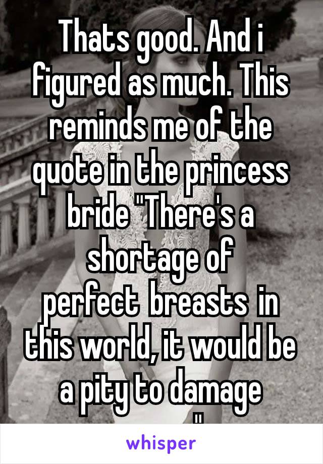 Thats good. And i figured as much. This reminds me of the quote in the princess bride "There's a shortage of perfect breasts in this world, it would be a pity to damage yours."