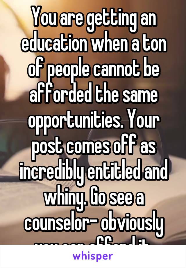 You are getting an education when a ton of people cannot be afforded the same opportunities. Your post comes off as incredibly entitled and whiny. Go see a counselor- obviously you can afford it.
