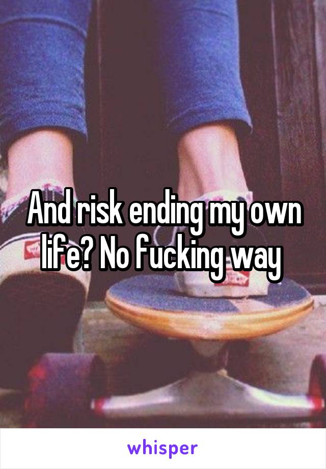 And risk ending my own life? No fucking way 