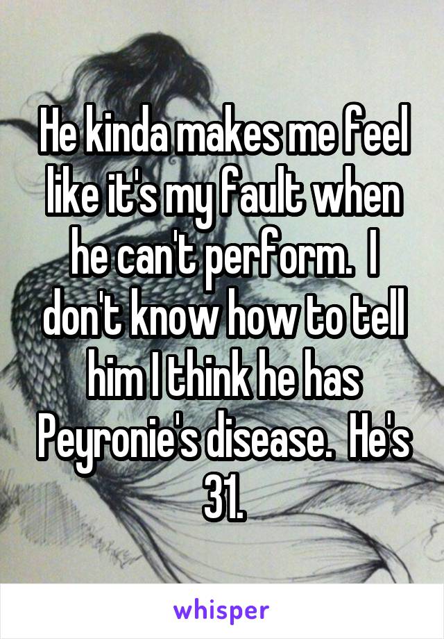 He kinda makes me feel like it's my fault when he can't perform.  I don't know how to tell him I think he has Peyronie's disease.  He's 31.