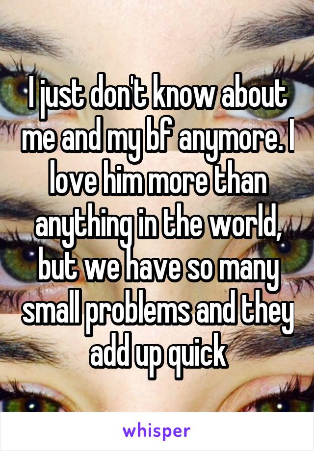 I just don't know about me and my bf anymore. I love him more than anything in the world, but we have so many small problems and they add up quick