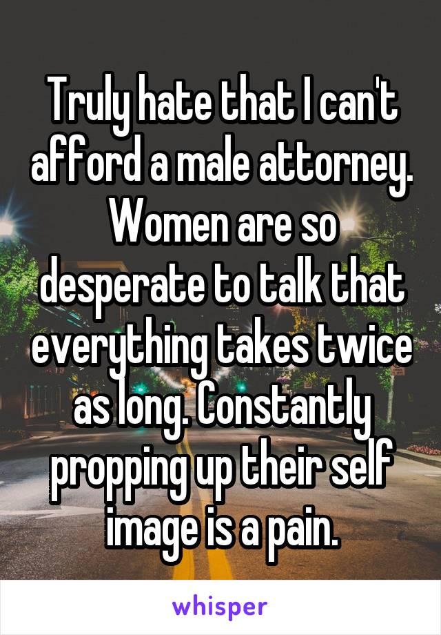 Truly hate that I can't afford a male attorney. Women are so desperate to talk that everything takes twice as long. Constantly propping up their self image is a pain.