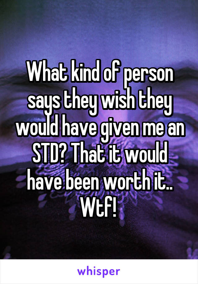 What kind of person says they wish they would have given me an STD? That it would have been worth it.. Wtf! 