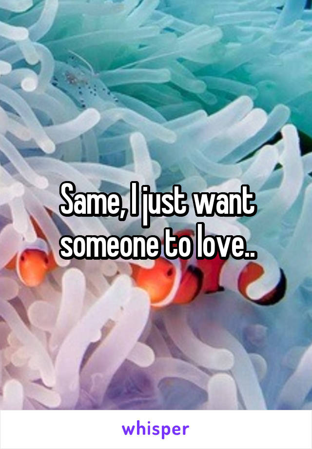 Same, I just want someone to love..
